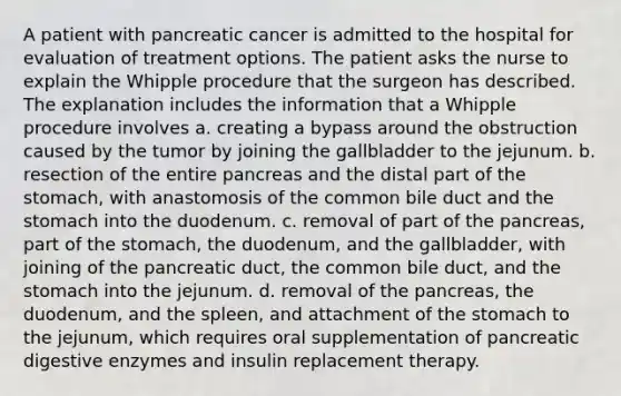 A patient with pancreatic cancer is admitted to the hospital for evaluation of treatment options. The patient asks the nurse to explain the Whipple procedure that the surgeon has described. The explanation includes the information that a Whipple procedure involves a. creating a bypass around the obstruction caused by the tumor by joining the gallbladder to the jejunum. b. resection of the entire pancreas and the distal part of the stomach, with anastomosis of the common bile duct and the stomach into the duodenum. c. removal of part of the pancreas, part of the stomach, the duodenum, and the gallbladder, with joining of the pancreatic duct, the common bile duct, and the stomach into the jejunum. d. removal of the pancreas, the duodenum, and the spleen, and attachment of the stomach to the jejunum, which requires oral supplementation of pancreatic digestive enzymes and insulin replacement therapy.