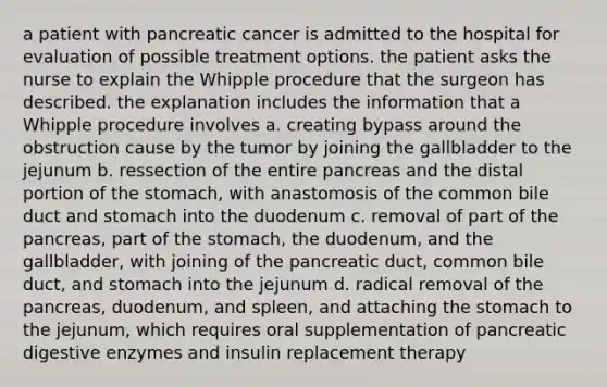 a patient with pancreatic cancer is admitted to the hospital for evaluation of possible treatment options. the patient asks the nurse to explain the Whipple procedure that the surgeon has described. the explanation includes the information that a Whipple procedure involves a. creating bypass around the obstruction cause by the tumor by joining the gallbladder to the jejunum b. ressection of the entire pancreas and the distal portion of the stomach, with anastomosis of the common bile duct and stomach into the duodenum c. removal of part of the pancreas, part of the stomach, the duodenum, and the gallbladder, with joining of the pancreatic duct, common bile duct, and stomach into the jejunum d. radical removal of the pancreas, duodenum, and spleen, and attaching the stomach to the jejunum, which requires oral supplementation of pancreatic digestive enzymes and insulin replacement therapy