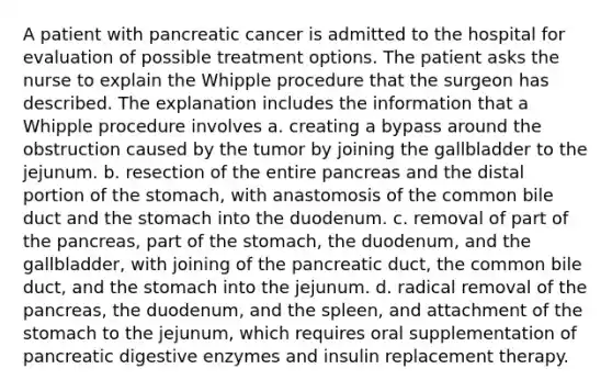 A patient with pancreatic cancer is admitted to the hospital for evaluation of possible treatment options. The patient asks the nurse to explain the Whipple procedure that the surgeon has described. The explanation includes the information that a Whipple procedure involves a. creating a bypass around the obstruction caused by the tumor by joining the gallbladder to the jejunum. b. resection of the entire pancreas and the distal portion of the stomach, with anastomosis of the common bile duct and the stomach into the duodenum. c. removal of part of the pancreas, part of the stomach, the duodenum, and the gallbladder, with joining of the pancreatic duct, the common bile duct, and the stomach into the jejunum. d. radical removal of the pancreas, the duodenum, and the spleen, and attachment of the stomach to the jejunum, which requires oral supplementation of pancreatic digestive enzymes and insulin replacement therapy.