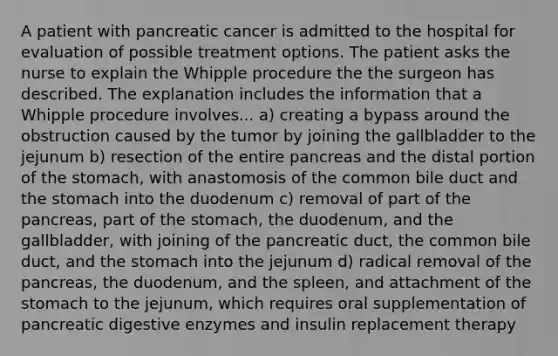 A patient with pancreatic cancer is admitted to the hospital for evaluation of possible treatment options. The patient asks the nurse to explain the Whipple procedure the the surgeon has described. The explanation includes the information that a Whipple procedure involves... a) creating a bypass around the obstruction caused by the tumor by joining the gallbladder to the jejunum b) resection of the entire pancreas and the distal portion of the stomach, with anastomosis of the common bile duct and the stomach into the duodenum c) removal of part of the pancreas, part of the stomach, the duodenum, and the gallbladder, with joining of the pancreatic duct, the common bile duct, and the stomach into the jejunum d) radical removal of the pancreas, the duodenum, and the spleen, and attachment of the stomach to the jejunum, which requires oral supplementation of pancreatic digestive enzymes and insulin replacement therapy