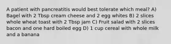 A patient with pancreatitis would best tolerate which meal? A) Bagel with 2 Tbsp cream cheese and 2 egg whites B) 2 slices whole wheat toast with 2 Tbsp jam C) Fruit salad with 2 slices bacon and one hard boiled egg D) 1 cup cereal with whole milk and a banana