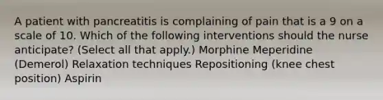 A patient with pancreatitis is complaining of pain that is a 9 on a scale of 10. Which of the following interventions should the nurse anticipate? (Select all that apply.) Morphine Meperidine (Demerol) Relaxation techniques Repositioning (knee chest position) Aspirin