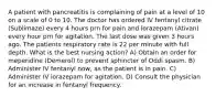 A patient with pancreatitis is complaining of pain at a level of 10 on a scale of 0 to 10. The doctor has ordered IV fentanyl citrate (Sublimaze) every 4 hours prn for pain and lorazepam (Ativan) every hour prn for agitation. The last dose was given 3 hours ago. The patients respiratory rate is 22 per minute with full depth. What is the best nursing action? A) Obtain an order for meperidine (Demerol) to prevent sphincter of Oddi spasm. B) Administer IV fentanyl now, as the patient is in pain. C) Administer IV lorazepam for agitation. D) Consult the physician for an increase in fentanyl frequency.