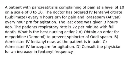 A patient with pancreatitis is complaining of pain at a level of 10 on a scale of 0 to 10. The doctor has ordered IV fentanyl citrate (Sublimaze) every 4 hours prn for pain and lorazepam (Ativan) every hour prn for agitation. The last dose was given 3 hours ago. The patients respiratory rate is 22 per minute with full depth. What is the best nursing action? A) Obtain an order for meperidine (Demerol) to prevent sphincter of Oddi spasm. B) Administer IV fentanyl now, as the patient is in pain. C) Administer IV lorazepam for agitation. D) Consult the physician for an increase in fentanyl frequency.