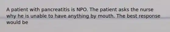 A patient with pancreatitis is NPO. The patient asks the nurse why he is unable to have anything by mouth. The best response would be