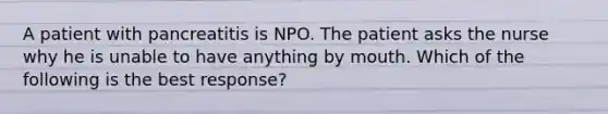 A patient with pancreatitis is NPO. The patient asks the nurse why he is unable to have anything by mouth. Which of the following is the best response?