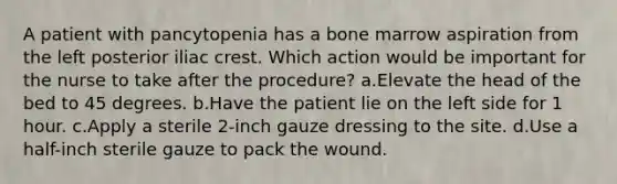 A patient with pancytopenia has a bone marrow aspiration from the left posterior iliac crest. Which action would be important for the nurse to take after the procedure? a.Elevate the head of the bed to 45 degrees. b.Have the patient lie on the left side for 1 hour. c.Apply a sterile 2-inch gauze dressing to the site. d.Use a half-inch sterile gauze to pack the wound.