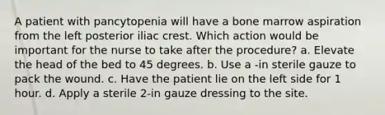 A patient with pancytopenia will have a bone marrow aspiration from the left posterior iliac crest. Which action would be important for the nurse to take after the procedure? a. Elevate the head of the bed to 45 degrees. b. Use a -in sterile gauze to pack the wound. c. Have the patient lie on the left side for 1 hour. d. Apply a sterile 2-in gauze dressing to the site.