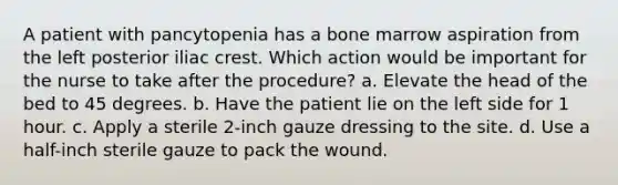 A patient with pancytopenia has a bone marrow aspiration from the left posterior iliac crest. Which action would be important for the nurse to take after the procedure? a. Elevate the head of the bed to 45 degrees. b. Have the patient lie on the left side for 1 hour. c. Apply a sterile 2-inch gauze dressing to the site. d. Use a half-inch sterile gauze to pack the wound.