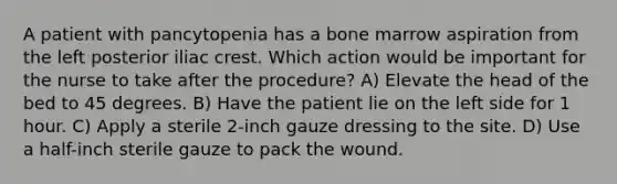 A patient with pancytopenia has a bone marrow aspiration from the left posterior iliac crest. Which action would be important for the nurse to take after the procedure? A) Elevate the head of the bed to 45 degrees. B) Have the patient lie on the left side for 1 hour. C) Apply a sterile 2-inch gauze dressing to the site. D) Use a half-inch sterile gauze to pack the wound.