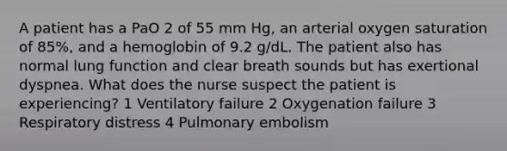 A patient has a PaO 2 of 55 mm Hg, an arterial oxygen saturation of 85%, and a hemoglobin of 9.2 g/dL. The patient also has normal lung function and clear breath sounds but has exertional dyspnea. What does the nurse suspect the patient is experiencing? 1 Ventilatory failure 2 Oxygenation failure 3 Respiratory distress 4 Pulmonary embolism