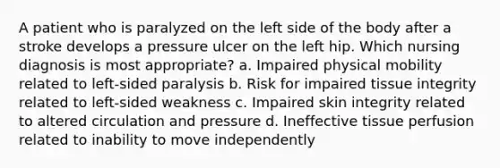 A patient who is paralyzed on the left side of the body after a stroke develops a pressure ulcer on the left hip. Which nursing diagnosis is most appropriate? a. Impaired physical mobility related to left-sided paralysis b. Risk for impaired tissue integrity related to left-sided weakness c. Impaired skin integrity related to altered circulation and pressure d. Ineffective tissue perfusion related to inability to move independently