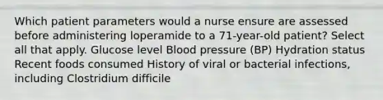 Which patient parameters would a nurse ensure are assessed before administering loperamide to a 71-year-old patient? Select all that apply. Glucose level Blood pressure (BP) Hydration status Recent foods consumed History of viral or bacterial infections, including Clostridium difficile