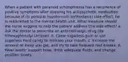 When a patient with paranoid schizophrenia has a recurrence of positive symptoms after stopping his antipsychotic medication because of its postural hypotension (orthostasis) side effect, he is readmitted to the mental health unit. What measure should the nurse suggest to help the patient address this side effect? a. Ask the doctor to prescribe an anticholinergic drug like trihexyphenidyl (Artane). b. Chew sugarless gum or use sugarless hard candy to moisten your mouth. c. Increase the amount of sleep you get, and try to take frequent rest breaks. d. Wear elastic support hose, drink adequate fluids, and change position slowly.