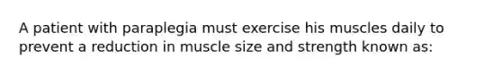 A patient with paraplegia must exercise his muscles daily to prevent a reduction in muscle size and strength known as: