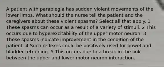 A patient with paraplegia has sudden violent movements of the lower limbs. What should the nurse tell the patient and the caregivers about these violent spasms? Select all that apply. 1 These spasms can occur as a result of a variety of stimuli. 2 This occurs due to hyperexcitability of the upper motor neuron. 3 These spasms indicate improvement in the condition of the patient. 4 Such reflexes could be positively used for bowel and bladder retraining. 5 This occurs due to a break in the link between the upper and lower motor neuron interaction.