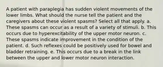 A patient with paraplegia has sudden violent movements of the lower limbs. What should the nurse tell the patient and the caregivers about these violent spasms? Select all that apply. a. These spasms can occur as a result of a variety of stimuli. b. This occurs due to hyperexcitability of the upper motor neuron. c. These spasms indicate improvement in the condition of the patient. d. Such reflexes could be positively used for bowel and bladder retraining. e. This occurs due to a break in the link between the upper and lower motor neuron interaction.