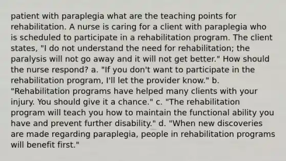 patient with paraplegia what are the teaching points for rehabilitation. A nurse is caring for a client with paraplegia who is scheduled to participate in a rehabilitation program. The client states, "I do not understand the need for rehabilitation; the paralysis will not go away and it will not get better." How should the nurse respond? a. "If you don't want to participate in the rehabilitation program, I'll let the provider know." b. "Rehabilitation programs have helped many clients with your injury. You should give it a chance." c. "The rehabilitation program will teach you how to maintain the functional ability you have and prevent further disability." d. "When new discoveries are made regarding paraplegia, people in rehabilitation programs will benefit first."