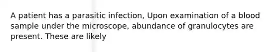 A patient has a parasitic infection, Upon examination of a blood sample under the microscope, abundance of granulocytes are present. These are likely