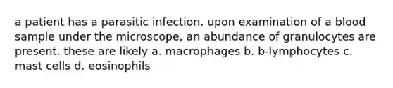 a patient has a parasitic infection. upon examination of a blood sample under the microscope, an abundance of granulocytes are present. these are likely a. macrophages b. b-lymphocytes c. mast cells d. eosinophils