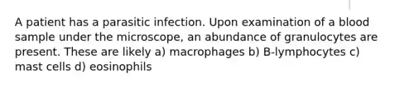 A patient has a parasitic infection. Upon examination of a blood sample under the microscope, an abundance of granulocytes are present. These are likely a) macrophages b) B-lymphocytes c) mast cells d) eosinophils