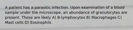 A patient has a parasitic infection. Upon examination of a blood sample under the microscope, an abundance of granulocytes are present. These are likely A) B-lymphocytes B) Macrophages C) Mast cells D) Eosinophils