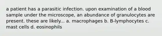 a patient has a parasitic infection. upon examination of a blood sample under the microscope, an abundance of granulocytes are present. these are likely... a. macrophages b. B-lymphocytes c. mast cells d. eosinophils