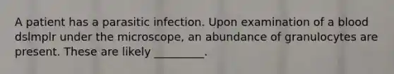 A patient has a parasitic infection. Upon examination of a blood dslmplr under the microscope, an abundance of granulocytes are present. These are likely _________.