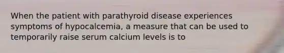 When the patient with parathyroid disease experiences symptoms of hypocalcemia, a measure that can be used to temporarily raise serum calcium levels is to