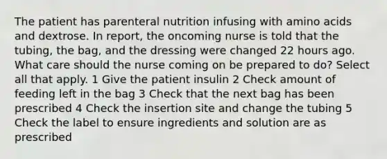 The patient has parenteral nutrition infusing with amino acids and dextrose. In report, the oncoming nurse is told that the tubing, the bag, and the dressing were changed 22 hours ago. What care should the nurse coming on be prepared to do? Select all that apply. 1 Give the patient insulin 2 Check amount of feeding left in the bag 3 Check that the next bag has been prescribed 4 Check the insertion site and change the tubing 5 Check the label to ensure ingredients and solution are as prescribed