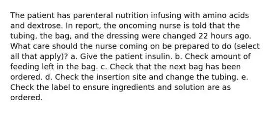 The patient has parenteral nutrition infusing with amino acids and dextrose. In report, the oncoming nurse is told that the tubing, the bag, and the dressing were changed 22 hours ago. What care should the nurse coming on be prepared to do (select all that apply)? a. Give the patient insulin. b. Check amount of feeding left in the bag. c. Check that the next bag has been ordered. d. Check the insertion site and change the tubing. e. Check the label to ensure ingredients and solution are as ordered.