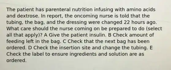 The patient has parenteral nutrition infusing with amino acids and dextrose. In report, the oncoming nurse is told that the tubing, the bag, and the dressing were changed 22 hours ago. What care should the nurse coming on be prepared to do (select all that apply)? A Give the patient insulin. B Check amount of feeding left in the bag. C Check that the next bag has been ordered. D Check the insertion site and change the tubing. E Check the label to ensure ingredients and solution are as ordered.