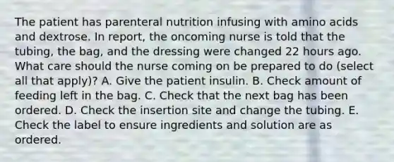 The patient has parenteral nutrition infusing with amino acids and dextrose. In report, the oncoming nurse is told that the tubing, the bag, and the dressing were changed 22 hours ago. What care should the nurse coming on be prepared to do (select all that apply)? A. Give the patient insulin. B. Check amount of feeding left in the bag. C. Check that the next bag has been ordered. D. Check the insertion site and change the tubing. E. Check the label to ensure ingredients and solution are as ordered.