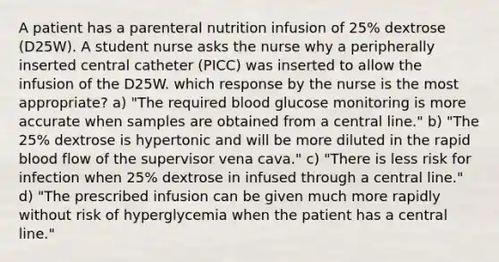 A patient has a parenteral nutrition infusion of 25% dextrose (D25W). A student nurse asks the nurse why a peripherally inserted central catheter (PICC) was inserted to allow the infusion of the D25W. which response by the nurse is the most appropriate? a) "The required blood glucose monitoring is more accurate when samples are obtained from a central line." b) "The 25% dextrose is hypertonic and will be more diluted in the rapid blood flow of the supervisor vena cava." c) "There is less risk for infection when 25% dextrose in infused through a central line." d) "The prescribed infusion can be given much more rapidly without risk of hyperglycemia when the patient has a central line."