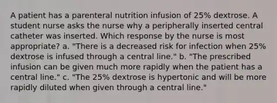 A patient has a parenteral nutrition infusion of 25% dextrose. A student nurse asks the nurse why a peripherally inserted central catheter was inserted. Which response by the nurse is most appropriate? a. "There is a decreased risk for infection when 25% dextrose is infused through a central line." b. "The prescribed infusion can be given much more rapidly when the patient has a central line." c. "The 25% dextrose is hypertonic and will be more rapidly diluted when given through a central line."