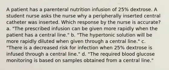 A patient has a parenteral nutrition infusion of 25% dextrose. A student nurse asks the nurse why a peripherally inserted central catheter was inserted. Which response by the nurse is accurate? a. "The prescribed infusion can be given more rapidly when the patient has a central line." b. "The hypertonic solution will be more rapidly diluted when given through a central line." c. "There is a decreased risk for infection when 25% dextrose is infused through a central line." d. "The required blood glucose monitoring is based on samples obtained from a central line."