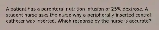 A patient has a parenteral nutrition infusion of 25% dextrose. A student nurse asks the nurse why a peripherally inserted central catheter was inserted. Which response by the nurse is accurate?