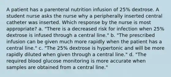 A patient has a parenteral nutrition infusion of 25% dextrose. A student nurse asks the nurse why a peripherally inserted central catheter was inserted. Which response by the nurse is most appropriate? a. "There is a decreased risk for infection when 25% dextrose is infused through a central line." b. "The prescribed infusion can be given much more rapidly when the patient has a central line." c. "The 25% dextrose is hypertonic and will be more rapidly diluted when given through a central line." d. "The required blood glucose monitoring is more accurate when samples are obtained from a central line."