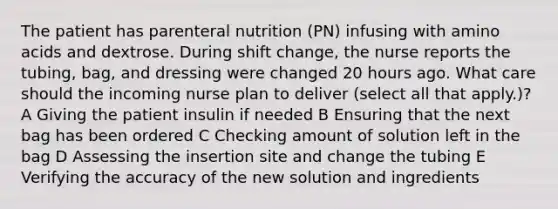 The patient has parenteral nutrition (PN) infusing with amino acids and dextrose. During shift change, the nurse reports the tubing, bag, and dressing were changed 20 hours ago. What care should the incoming nurse plan to deliver (select all that apply.)? A Giving the patient insulin if needed B Ensuring that the next bag has been ordered C Checking amount of solution left in the bag D Assessing the insertion site and change the tubing E Verifying the accuracy of the new solution and ingredients