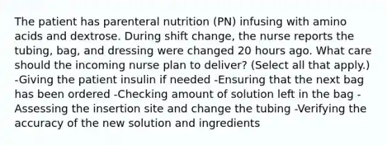 The patient has parenteral nutrition (PN) infusing with amino acids and dextrose. During shift change, the nurse reports the tubing, bag, and dressing were changed 20 hours ago. What care should the incoming nurse plan to deliver? (Select all that apply.) -Giving the patient insulin if needed -Ensuring that the next bag has been ordered -Checking amount of solution left in the bag -Assessing the insertion site and change the tubing -Verifying the accuracy of the new solution and ingredients