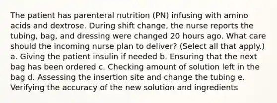 The patient has parenteral nutrition (PN) infusing with amino acids and dextrose. During shift change, the nurse reports the tubing, bag, and dressing were changed 20 hours ago. What care should the incoming nurse plan to deliver? (Select all that apply.) a. Giving the patient insulin if needed b. Ensuring that the next bag has been ordered c. Checking amount of solution left in the bag d. Assessing the insertion site and change the tubing e. Verifying the accuracy of the new solution and ingredients