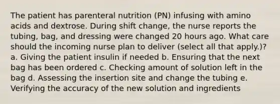 The patient has parenteral nutrition (PN) infusing with amino acids and dextrose. During shift change, the nurse reports the tubing, bag, and dressing were changed 20 hours ago. What care should the incoming nurse plan to deliver (select all that apply.)? a. Giving the patient insulin if needed b. Ensuring that the next bag has been ordered c. Checking amount of solution left in the bag d. Assessing the insertion site and change the tubing e. Verifying the accuracy of the new solution and ingredients