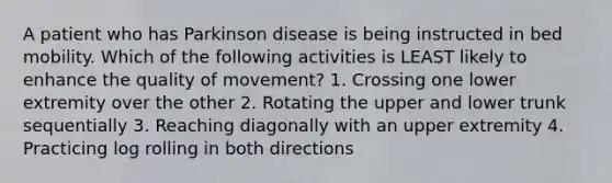 A patient who has Parkinson disease is being instructed in bed mobility. Which of the following activities is LEAST likely to enhance the quality of movement? 1. Crossing one lower extremity over the other 2. Rotating the upper and lower trunk sequentially 3. Reaching diagonally with an upper extremity 4. Practicing log rolling in both directions