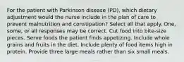 For the patient with Parkinson disease (PD), which dietary adjustment would the nurse include in the plan of care to prevent malnutrition and constipation? Select all that apply. One, some, or all responses may be correct. Cut food into bite-size pieces. Serve foods the patient finds appetizing. Include whole grains and fruits in the diet. Include plenty of food items high in protein. Provide three large meals rather than six small meals.