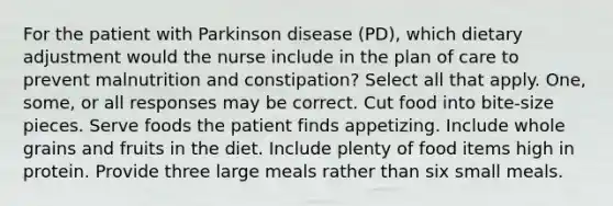 For the patient with Parkinson disease (PD), which dietary adjustment would the nurse include in the plan of care to prevent malnutrition and constipation? Select all that apply. One, some, or all responses may be correct. Cut food into bite-size pieces. Serve foods the patient finds appetizing. Include whole grains and fruits in the diet. Include plenty of food items high in protein. Provide three large meals rather than six small meals.