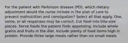 For the patient with Parkinson disease (PD), which dietary adjustment would the nurse include in the plan of care to prevent malnutrition and constipation? Select all that apply. One, some, or all responses may be correct. Cut food into bite-size pieces. Serve foods the patient finds appetizing. Include whole grains and fruits in the diet. Include plenty of food items high in protein. Provide three large meals rather than six small meals