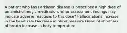 A patient who has Parkinson disease is prescribed a high dose of an anticholinergic medication. What assessment findings may indicate adverse reactions to this dose? Hallucinations Increase in the heart rate Decrease in blood pressure Onset of shortness of breath Increase in body temperature