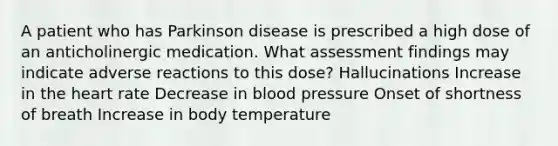 A patient who has Parkinson disease is prescribed a high dose of an anticholinergic medication. What assessment findings may indicate adverse reactions to this dose? Hallucinations Increase in the heart rate Decrease in blood pressure Onset of shortness of breath Increase in body temperature