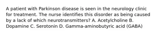 A patient with Parkinson disease is seen in the neurology clinic for treatment. The nurse identifies this disorder as being caused by a lack of which neurotransmitters? A. Acetylcholine B. Dopamine C. Serotonin D. Gamma-aminobutyric acid (GABA)