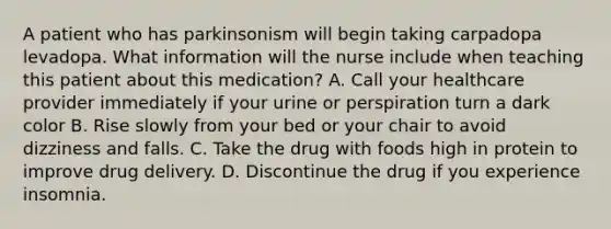 A patient who has parkinsonism will begin taking carpadopa levadopa. What information will the nurse include when teaching this patient about this medication? A. Call your healthcare provider immediately if your urine or perspiration turn a dark color B. Rise slowly from your bed or your chair to avoid dizziness and falls. C. Take the drug with foods high in protein to improve drug delivery. D. Discontinue the drug if you experience insomnia.